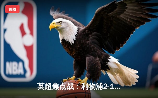 英超焦点战：利物浦2-1逆转曼城，萨拉赫绝杀引爆安菲尔德