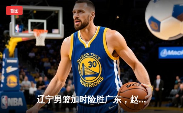 辽宁男篮加时险胜广东，赵继伟30+10导演惊天逆转