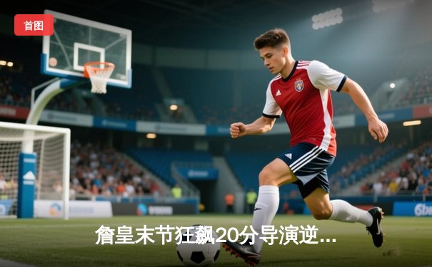 詹皇末节狂飙20分导演逆转 湖人加时险胜掘金捍卫主场