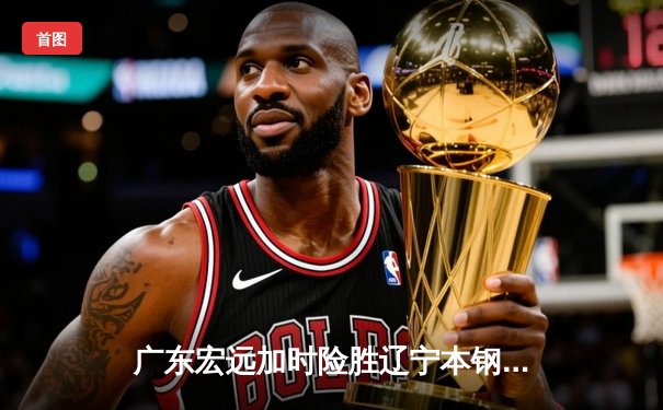 广东宏远加时险胜辽宁本钢 CBA总决赛上演史诗级对决