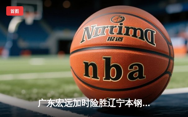 广东宏远加时险胜辽宁本钢 CBA总决赛上演史诗级对决