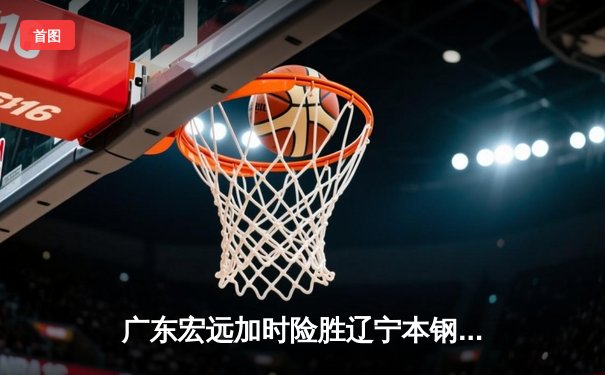 广东宏远加时险胜辽宁本钢 CBA总决赛上演史诗级对决