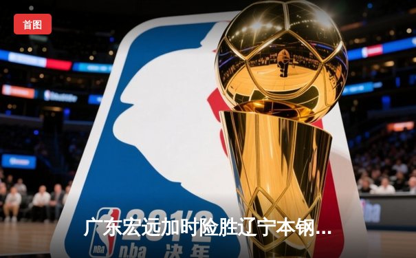 广东宏远加时险胜辽宁本钢 CBA总决赛上演史诗级对决