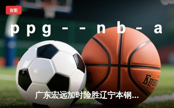 广东宏远加时险胜辽宁本钢 CBA总决赛上演史诗级对决