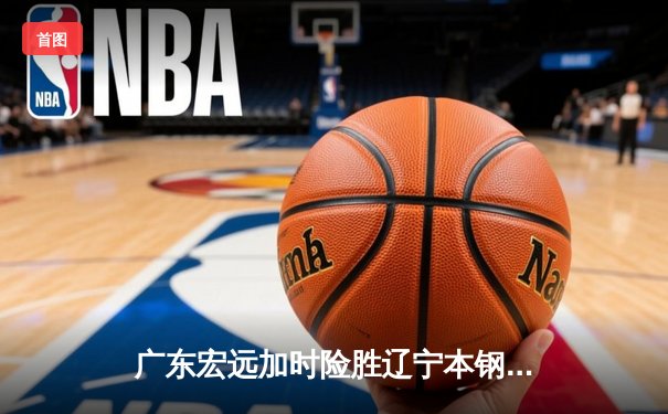 广东宏远加时险胜辽宁本钢 CBA总决赛上演史诗级对决